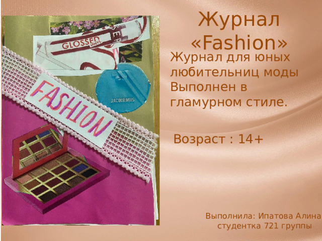 Журнал « Fashion » Журнал для юных любительниц моды Выполнен в гламурном стиле. Возраст : 14+ Выполнила: Ипатова Алина, студентка 721 группы 