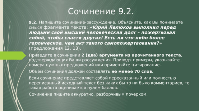 Сочинение 9.2. 9.2. Напишите сочинение-рассуждение. Объясните, как Вы понимаете смысл фрагмента текста: «Юрий Лелюков выполнил перед людьми свой высший человеческий долг – пожертвовал собой, чтобы спасти других! Есть ли что-либо более героическое, чем акт такого самопожертвования?» (предложения 12, 13). Приведите в сочинении 2 (два) аргумента из прочитанного текста , подтверждающих Ваши рассуждения. Приводя примеры, указывайте номера нужных предложений или применяйте цитирование. Объём сочинения должен составлять не менее 70 слов . Если сочинение представляет собой пересказанный или полностью переписанный исходный текст без каких бы то ни было комментариев, то такая работа оценивается нулём баллов. Сочинение пишите аккуратно, разборчивым почерком. 