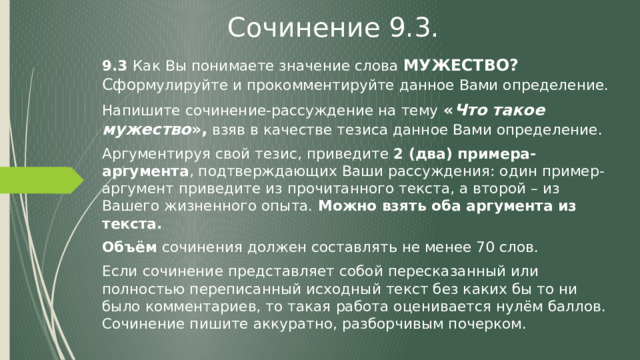 Сочинение 9.3. 9.3 Как Вы понимаете значение слова МУЖЕСТВО? Сфо рмулируйте и прокомментируйте данное Вами определение. Напишите сочинение-рассуждение на тему « Что такое мужество », взяв в качестве тезиса данное Вами определение. Аргументируя свой тезис, приведите 2 (два) примера-аргумента , подтверждающих Ваши рассуждения: один пример-аргумент приведите из прочитанного текста, а второй – из Вашего жизненного опыта. Можно взять оба аргумента из текста. Объём сочинения должен составлять не менее 70 слов. Если сочинение представляет собой пересказанный или полностью переписанный исходный текст без каких бы то ни было комментариев, то такая работа оценивается нулём баллов. Сочинение пишите аккуратно, разборчивым почерком. 