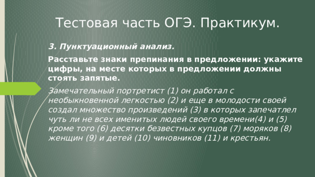 Тестовая часть ОГЭ. Практикум. 3. Пунктуационный анализ. Расставьте знаки препинания в предложении: укажите цифры, на месте которых в предложении должны стоять запятые. Замечательный портретист (1) он работал с необыкновенной легкостью (2) и еще в молодости своей создал множество произведений (3) в которых запечатлел чуть ли не всех именитых людей своего времени(4) и (5) кроме того (6) десятки безвестных купцов (7) моряков (8) женщин (9) и детей (10) чиновников (11) и крестьян. 