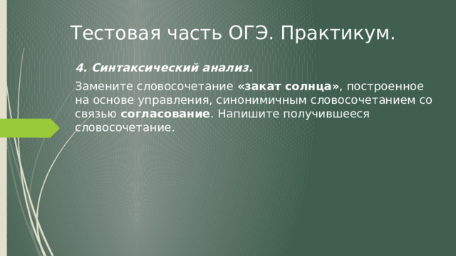 Тестовая часть ОГЭ. Практикум. 4. Синтаксический анализ . Замените словосочетание «закат солнца» , построенное на основе управления, синонимичным словосочетанием со связью согласование . Напишите получившееся словосочетание. 