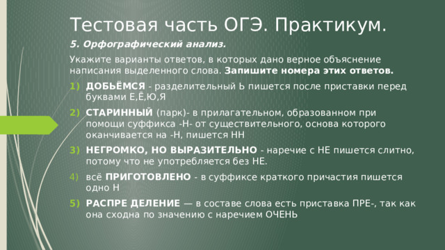 Тестовая часть ОГЭ. Практикум. 5. Орфографический анализ. Укажите варианты ответов, в которых дано верное объяснение написания выделенного слова. Запишите номера этих ответов. ДОБЬЁМСЯ - разделительный Ь пишется после приставки перед буквами Е,Ё,Ю,Я СТАРИННЫЙ (парк)- в прилагательном, образованном при помощи суффикса -Н- от существительного, основа которого оканчивается на -Н, пишется НН НЕГРОМКО, НО ВЫРАЗИТЕЛЬНО - наречие с НЕ пишется слитно, потому что не употребляется без НЕ. всё ПРИГОТОВЛЕНО - в суффиксе краткого причастия пишется одно Н РАСПРЕ ДЕЛЕНИЕ — в составе слова есть приставка ПРЕ-, так как она сходна по значению с наречием ОЧЕНЬ   