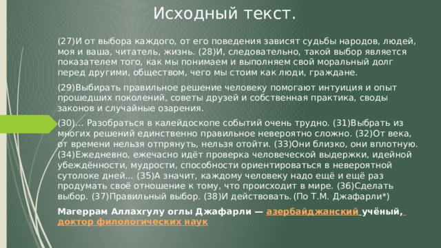 Исходный текст. (27)И от выбора каждого, от его поведения зависят судьбы народов, людей, моя и ваша, читатель, жизнь. (28)И, следовательно, такой выбор является показателем того, как мы понимаем и выполняем свой моральный долг перед другими, обществом, чего мы стоим как люди, граждане. (29)Выбирать правильное решение человеку помогают интуиция и опыт прошедших поколений, советы друзей и собственная практика, своды законов и случайные озарения. (30)… Разобраться в калейдоскопе событий очень трудно. (31)Выбрать из многих решений единственно правильное невероятно сложно. (32)От века, от времени нельзя отпрянуть, нельзя отойти. (33)Они близко, они вплотную. (34)Ежедневно, ежечасно идёт проверка человеческой выдержки, идейной убеждённости, мудрости, способности ориентироваться в невероятной сутолоке дней… (35)А значит, каждому человеку надо ещё и ещё раз продумать своё отношение к тому, что происходит в мире. (36)Сделать выбор. (37)Правильный выбор. (38)И действовать.  (По Т.М. Джафарли*) Магеррам Аллахгулу оглы Джафарли — азербайджанский  учёный,  доктор филологических наук 