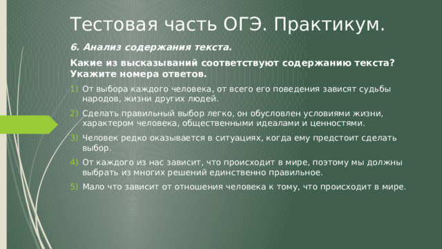 Тестовая часть ОГЭ. Практикум. 6. Анализ содержания текста. Какие из высказываний соответствуют содержанию текста? Укажите номера ответов. От выбора каждого человека, от всего его поведения зависят судьбы народов, жизни других людей. Сделать правильный выбор легко, он обусловлен условиями жизни, характером человека, общественными идеалами и ценностями. Человек редко оказывается в ситуациях, когда ему предстоит сделать выбор. От каждого из нас зависит, что происходит в мире, поэтому мы должны выбрать из многих решений единственно правильное. Мало что зависит от отношения человека к тому, что происходит в мире. 
