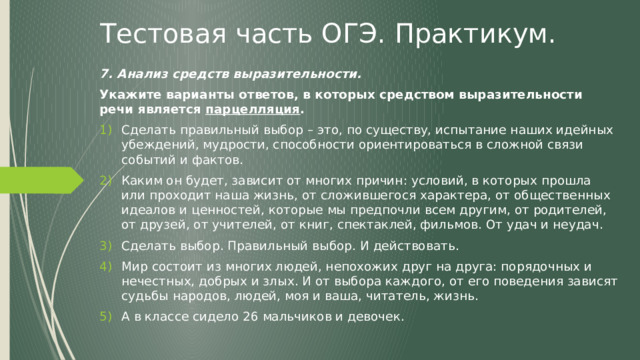 Тестовая часть ОГЭ. Практикум. 7. Анализ средств выразительности. Укажите варианты ответов, в которых средством выразительности речи является парцелляция . Сделать правильный выбор – это, по существу, испытание наших идейных убеждений, мудрости, способности ориентироваться в сложной связи событий и фактов. Каким он будет, зависит от многих причин: условий, в которых прошла или проходит наша жизнь, от сложившегося характера, от общественных идеалов и ценностей, которые мы предпочли всем другим, от родителей, от друзей, от учителей, от книг, спектаклей, фильмов. От удач и неудач. Сделать выбор. Правильный выбор. И действовать. Мир состоит из многих людей, непохожих друг на друга: порядочных и нечестных, добрых и злых. И от выбора каждого, от его поведения зависят судьбы народов, людей, моя и ваша, читатель, жизнь. А в классе сидело 26 мальчиков и девочек.  