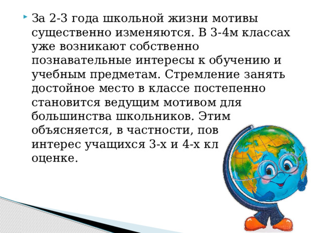 За 2-3 года школьной жизни мотивы существенно изменяются. В 3-4м классах уже возникают собственно познавательные интересы к обучению и учебным предметам. Стремление занять достойное место в классе постепенно становится ведущим мотивом для большинства школьников. Этим объясняется, в частности, повышенный интерес учащихся 3-х и 4-х классов к оценке. 