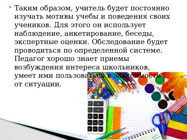 Таким образом, учитель будет постоянно изучать мотивы учебы и поведения своих учеников. Для этого он использует наблюдение, анкетирование, беседы, экспертные оценки. Обследование будет проводиться по определенной системе. Педагог хорошо знает приемы возбуждения интереса школьников, умеет ими пользоваться в зависимости от ситуации. 