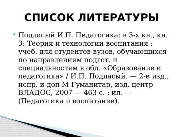СПИСОК ЛИТЕРАТУРЫ Подласый И.П. Педагогика: в 3-х кн., кн. 3: Теория и технологии воспитания : учеб. для студентов вузов, обучающихся по направлениям подгот. и специальностям в обл. «Образо­вание и педагогика» / И.П. Подласый. — 2-е изд., испр. и доп М Гуманитар, изд. центр ВЛАДОС, 2007 — 463 с. : ил. — (Педагогика и воспитание). 