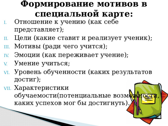 Формирование мотивов в специальной карте: Отношение к учению (как себе представляет); Цели (какие ставит и реализует ученик); Мотивы (ради чего учится); Эмоции (как переживает учение); Умение учиться; Уровень обученности (каких результатов достиг); Характеристики обучаемости(потенциальные возможности, каких успехов мог бы достигнуть). 
