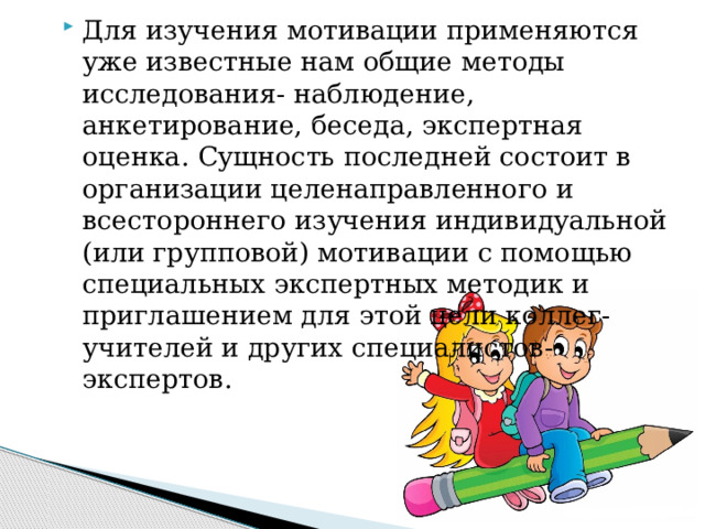 Для изучения мотивации применяются уже известные нам общие методы исследования- наблюдение, анкетирование, беседа, экспертная оценка. Сущность последней состоит в организации целенаправленного и всестороннего изучения индивидуальной (или групповой) мотивации с помощью специальных экспертных методик и приглашением для этой цели коллег-учителей и других специалистов-экспертов. 
