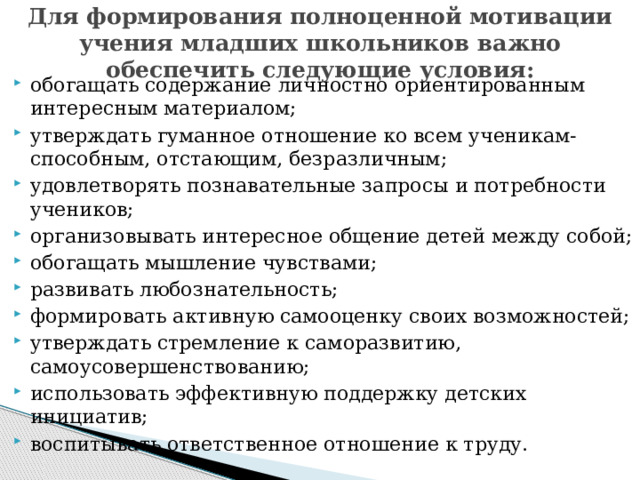 Для формирования полноценной мотивации учения младших школьников важно обеспечить следующие условия: обогащать содержание личностно ориентированным интересным материалом; утверждать гуманное отношение ко всем ученикам- способным, отстающим, безразличным; удовлетворять познавательные запросы и потребности учеников; организовывать интересное общение детей между собой; обогащать мышление чувствами; развивать любознательность; формировать активную самооценку своих возможностей; утверждать стремление к саморазвитию, самоусовершенствованию; использовать эффективную поддержку детских инициатив; воспитывать ответственное отношение к труду. 