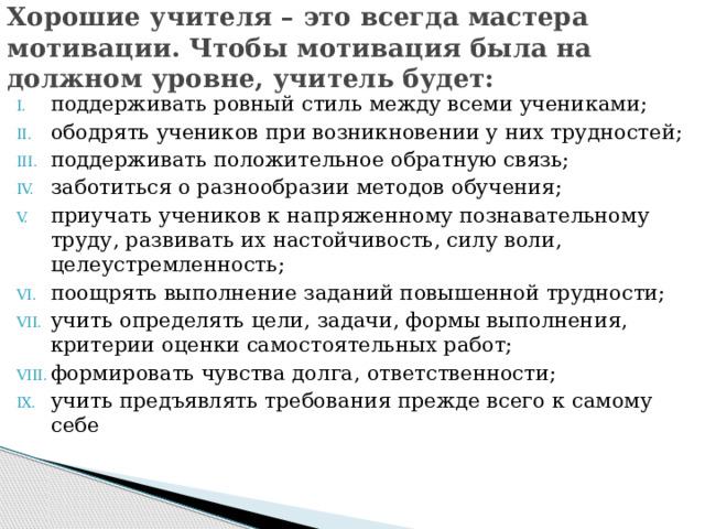 Хорошие учителя – это всегда мастера мотивации. Чтобы мотивация была на должном уровне, учитель будет:  поддерживать ровный стиль между всеми учениками; ободрять учеников при возникновении у них трудностей; поддерживать положительное обратную связь; заботиться о разнообразии методов обучения; приучать учеников к напряженному познавательному труду, развивать их настойчивость, силу воли, целеустремленность; поощрять выполнение заданий повышенной трудности; учить определять цели, задачи, формы выполнения, критерии оценки самостоятельных работ; формировать чувства долга, ответственности; учить предъявлять требования прежде всего к самому себе 
