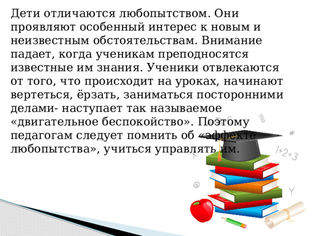 Дети отличаются любопытством. Они проявляют особенный интерес к новым и неизвестным обстоятельствам. Внимание падает, когда ученикам преподносятся известные им знания. Ученики отвлекаются от того, что происходит на уроках, начинают вертеться, ёрзать, заниматься посторонними делами- наступает так называемое «двигательное беспокойство». Поэтому педагогам следует помнить об «эффекте любопытства», учиться управлять им. 
