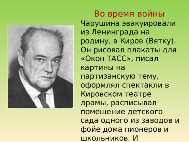 Во время войны Чарушина эвакуировали из Ленинграда на родину, в Киров (Вятку). Он рисовал плакаты для «Окон ТАСС», писал картины на партизанскую тему, оформлял спектакли в Кировском театре драмы, расписывал помещение детского сада одного из заводов и фойе дома пионеров и школьников. И занимался с детьми рисованием. 