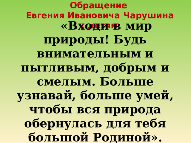 Обращение  Евгения Ивановича Чарушина к детям  «Входи в мир природы! Будь внимательным и пытливым, добрым и смелым. Больше узнавай, больше умей, чтобы вся природа обернулась для тебя большой Родиной». 