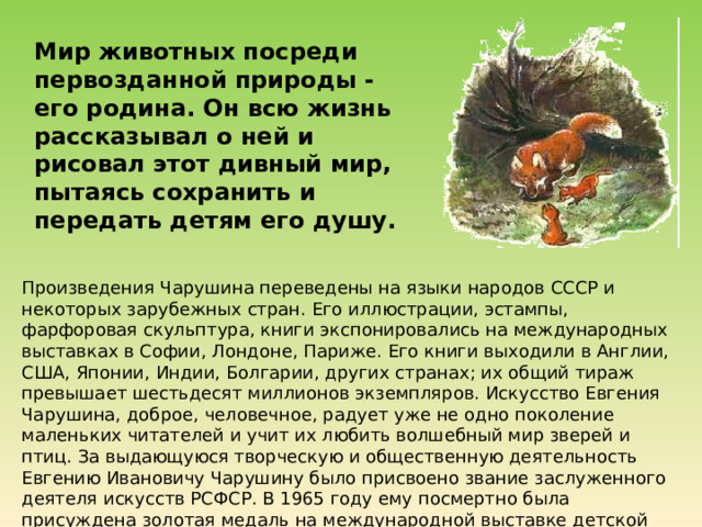 Мир животных посреди первозданной природы - его родина. Он всю жизнь рассказывал о ней и рисовал этот дивный мир, пытаясь сохранить и передать детям его душу. Произведения Чарушина переведены на языки народов СССР и некоторых зарубежных стран. Его иллюстрации, эстампы, фарфоровая скульптура, книги экспонировались на международных выставках в Софии, Лондоне, Париже. Его книги выходили в Англии, США, Японии, Индии, Болгарии, других странах; их общий тираж превышает шестьдесят миллионов экземпляров.  Искусство Евгения Чарушина, доброе, человечное, радует уже не одно поколение маленьких читателей и учит их любить волшебный мир зверей и птиц. За выдающуюся творческую и общественную деятельность Евгению Ивановичу Чарушину было присвоено звание заслуженного деятеля искусств РСФСР. В 1965 году ему посмертно была присуждена золотая медаль на международной выставке детской книги в Лейпциге. 