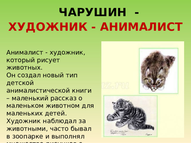  ЧАРУШИН - ХУДОЖНИК - АНИМАЛИСТ Анималист - художник, который рисует животных. Он создал новый тип детской анималистической книги – маленький рассказ о маленьком животном для маленьких детей. Художник наблюдал за животными, часто бывал в зоопарке и выполнял множество рисунков с натуры. 