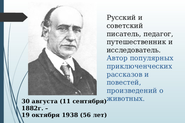 Русский и советский писатель, педагог, путешественник и исследователь.  Автор популярных приключенческих рассказов и повестей, произведений о животных.   30 августа (11 сентября) 1882г. – 19 октября 1938 (56 лет) 