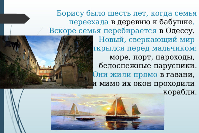  Борису было шесть лет, когда семья переехала в деревню к бабушке .  Вскоре семья перебирается в Одессу.  Новый, сверкающий мир  открылся перед мальчиком:   море, порт, пароходы,  белоснежные парусники.  Они жили прямо в гавани,  и мимо их окон проходили  корабли. 