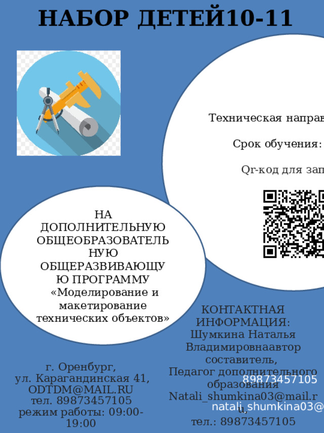 НАБОР ДЕТЕЙ10-11    Техническая направленность Срок обучения: 1 год Qr-код для записи НА ДОПОЛНИТЕЛЬНУЮ ОБЩЕОБРАЗОВАТЕЛЬНУЮ ОБЩЕРАЗВИВАЮЩУЮ ПРОГРАММУ  «Моделирование и макетирование технических объектов» КОНТАКТНАЯ ИНФОРМАЦИЯ: Шумкина Наталья Владимировнаавтор составитель, Педагог дополнительного образования Natali_shumkina03@mail.ru, тел.: 89873457105 г. Оренбург,  ул. Карагандинская 41, ODTDM@MAIL.RU тел. 89873457105 режим работы: 09:00-19:00 89873457105 natali_shumkina03@mail.ru 