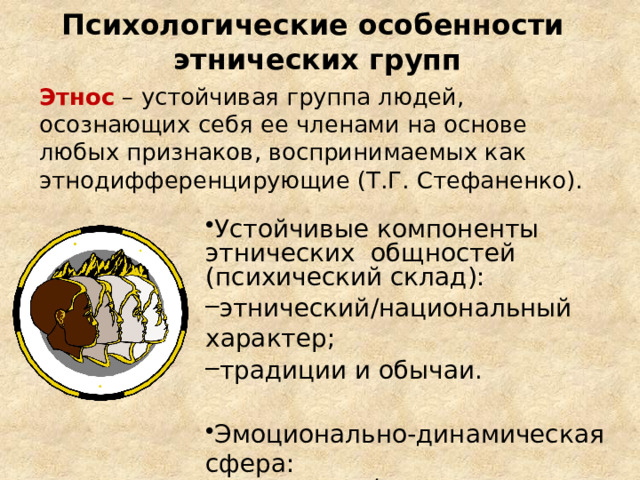 Психологические особенности этнических  групп Этнос  – устойчивая группа людей , осознающих себя ее членами на основе любых признаков , воспринимаемых как этнодифференцирующие ( Т.Г. Стефаненко). Устойчивые компоненты этнических общностей (психический склад): этнический/национальный характер; традиции и обычаи. этнический/национальный характер; традиции и обычаи. Эмоционально-динамическая сфера: этнические/национальные чувства. этнические/национальные чувства. 