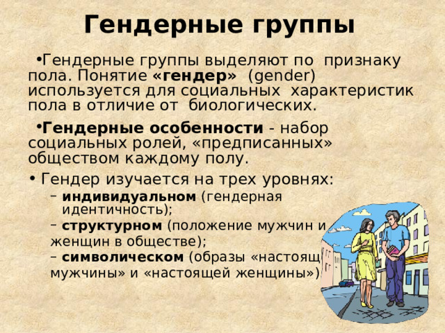 Гендерные группы Гендерные группы выделяют по признаку пола. Понятие «гендер» (gender) используется для социальных характеристик пола в отличие от биологических . Гендерные особенности - набор социальных ролей, «предписанных» обществом каждому  полу. Гендер изучается на трех  уровнях: индивидуальном  (гендерная идентичность); индивидуальном  (гендерная идентичность); структурном  (положение мужчин и структурном  (положение мужчин и женщин в  обществе); символическом (образы «настоящего символическом (образы «настоящего мужчины» и «настоящей  женщины»). 