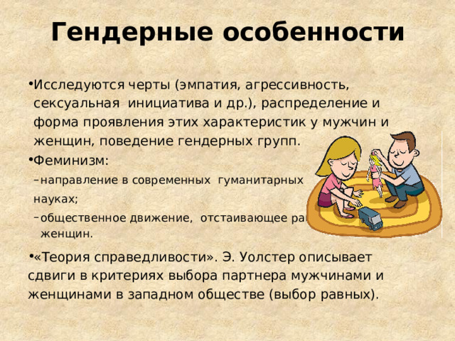 Гендерные особенности Исследуются черты  (эмпатия, агрессивность, сексуальная инициатива и др.), распределение и форма проявления этих характеристик у мужчин и женщин, поведение гендерных  групп. Феминизм: направление в современных гуманитарных  направление в современных гуманитарных  науках; общественное движение, отстаивающее равноправие женщин. общественное движение, отстаивающее равноправие женщин. «Теория справедливости». Э. Уолстер описывает сдвиги в критериях выбора партнера мужчинами и женщинами в западном обществе (выбор  равных). 