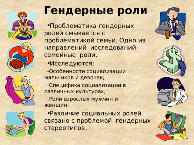 Гендерные роли Проблематика  гендерных ролей смыкается с проблематикой семьи. Одно из направлений исследований – семейные роли.  Исследуются: Особенности социализации мальчиков и  девочек; Специфика социализации в различных  культурах; Роли взрослых мужчин и женщин. Особенности социализации мальчиков и  девочек; Специфика социализации в различных  культурах; Роли взрослых мужчин и женщин. Различие социальных ролей связано с проблемой гендерных  стереотипов. 