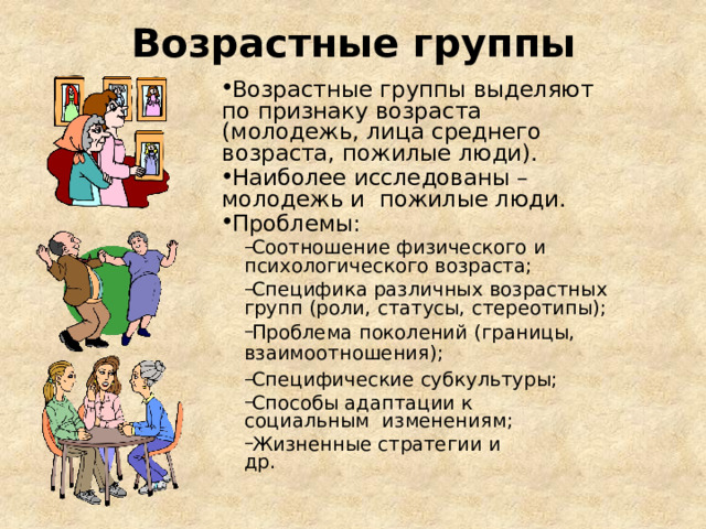 Возрастные группы Возрастные группы выделяют по признаку возраста  (молодежь, лица среднего возраста,  пожилые люди). Наиболее исследованы – молодежь и пожилые люди.  Проблемы: Соотношение физического и психологического  возраста; Специфика различных возрастных групп (роли, статусы,  стереотипы); Проблема поколений (границы, взаимоотношения); Специфические  субкультуры; Способы адаптации к с оциальным изменениям; Жизненные стратегии и  др. Соотношение физического и психологического  возраста; Специфика различных возрастных групп (роли, статусы,  стереотипы); Проблема поколений (границы, взаимоотношения); Специфические  субкультуры; Способы адаптации к с оциальным изменениям; Жизненные стратегии и  др. 