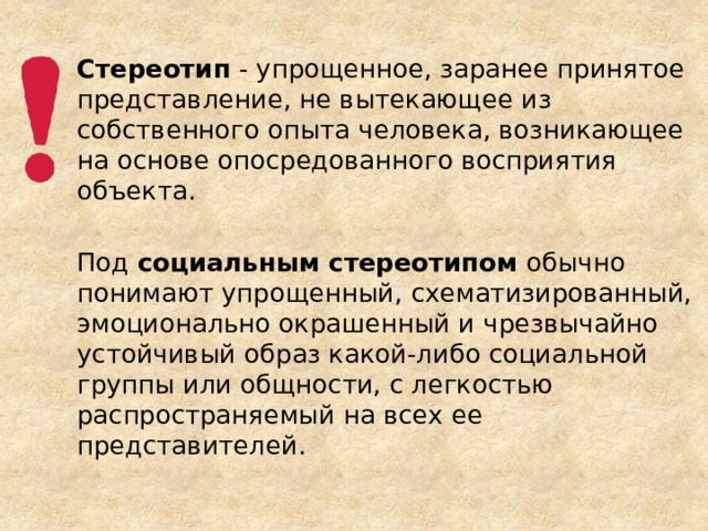 Стереотип - упрощенное, заранее принятое представление, не вытекающее из собственного опыта человека, возникающее на основе опосредованного восприятия объекта. Под социальным стереотипом обычно понимают упрощенный, схематизированный, эмоционально окрашенный и чрезвычайно устойчивый образ какой-либо социальной группы или общности, с легкостью распространяемый на всех ее представителей.  