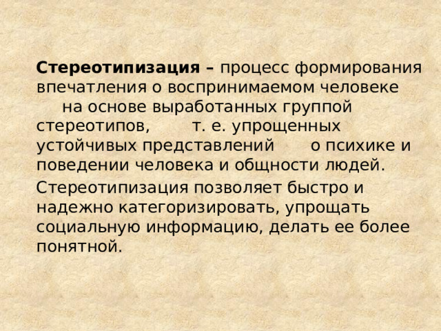 Стереотипизация – процесс формирования впечатления о воспринимаемом человеке на основе выработанных группой стереотипов, т. е. упрощенных устойчивых представлений о психике и поведении человека и общности людей. Стереотипизация позволяет быстро и надежно категоризировать, упрощать социальную информацию, делать ее более понятной.  