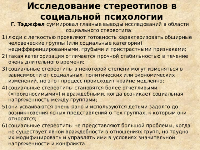 Исследование стереотипов в социальной психологии Г. Тэджфел  суммировал главные выводы исследований в области социального стереотипа: люди с легкостью проявляют готовность характеризовать обширные человеческие группы (или социальные категории) недифференцированными, грубыми и пристрастными признаками;  такая категоризация отличается прочной стабильностью в течение очень длительного времени; социальные стереотипы в некоторой степени могут изменяться в зависимости от социальных, политических или экономических изменений, но этот процесс происходит крайне медленно; социальные стереотипы становятся более отчетливыми («произносимыми») и враждебными, когда возникает социальная напряженность между группами; они усваиваются очень рано и используются детьми задолго до возникновения ясных представлений о тех группах, к которым они относятся; социальные стереотипы не представляют большой проблемы, когда не существует явной враждебности в отношениях групп, но трудно их модифицировать и управлять ими в условиях значительной напряженности и конфликта.  