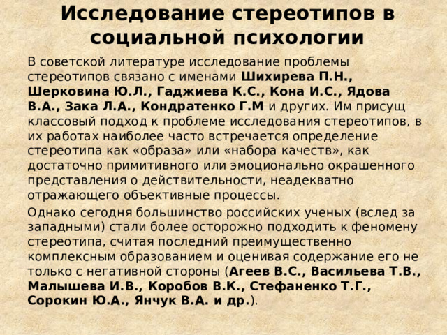 Исследование стереотипов в социальной психологии В советской литературе исследование проблемы стереотипов связано с именами Шихирева П.Н., Шерковина Ю.Л., Гаджиева К.С., Кона И.С., Ядова В.А., Зака Л.А., Кондратенко Г.М и других. Им присущ классовый подход к проблеме исследования стереотипов, в их работах наиболее часто встречается определение стереотипа как «образа» или «набора качеств», как достаточно примитивного или эмоционально окрашенного представления о действительности, неадекватно отражающего объективные процессы. Однако сегодня большинство российских ученых (вслед за западными) стали более осторожно подходить к феномену стереотипа, считая последний преимущественно комплексным образованием и оценивая содержание его не только с негативной стороны ( Агеев В.С., Васильева Т.В., Малышева И.В., Коробов В.К., Стефаненко Т.Г., Сорокин Ю.А., Янчук В.А. и др. ). 
