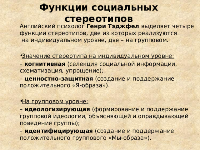 Функции социальных стереотипов Английский психолог Генри Тэджфел выделяет четыре функции стереотипов, две из которых реализуются на индивидуальном уровне, две – на групповом. Значение стереотипа на индивидуальном уровне: – когнитивная (селекция социальной информации, схематизация, упрощение); – ценностно-защитная (создание и поддержание положительного «Я-образа»). На групповом уровне: – идеологизирующая (формирование и поддержание групповой идеологии, объясняющей и оправдывающей поведение группы); – идентифицирующая (создание и поддержание положительного группового «Мы-образа»). 