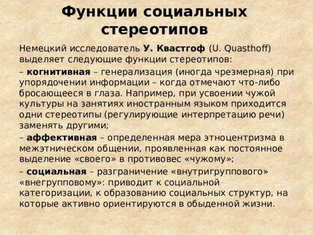 Функции социальных стереотипов Немецкий исследователь У. Квастгоф (U. Quasthoff) выделяет следующие функции стереотипов: – когнитивная – генерализация (иногда чрезмерная) при упорядочении информации – когда отмечают что-либо бросающееся в глаза. Например, при усвоении чужой культуры на занятиях иностранным языком приходится одни стереотипы (регулирующие интерпретацию речи) заменять другими; – аффективная – определенная мера этноцентризма в межэтническом общении, проявленная как постоянное выделение «своего» в противовес «чужому»; – социальная – разграничение «внутригруппового» «внегрупповому»: приводит к социальной категоризации, к образованию социальных структур, на которые активно ориентируются в обыденной жизни.  