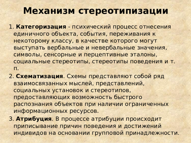Механизм стереотипизации 1. Категоризация - психический процесс отнесения единичного объекта, события, переживания к некоторому классу, в качестве которого могут выступать вербальные и невербальные значения, символы, сенсорные и перцептивные эталоны, социальные стереотипы, стереотипы поведения и т. п. 2. Схематизация . Схемы представляют собой ряд взаимосвязанных мыслей, представлений, социальных установок и стереотипов, предоставляющих возможность быстрого распознания объектов при наличии ограниченных информационных ресурсов.  3. Атрибуция . В процессе атрибуции происходит приписывание причин поведения и достижений индивидов на основании групповой принадлежности.  