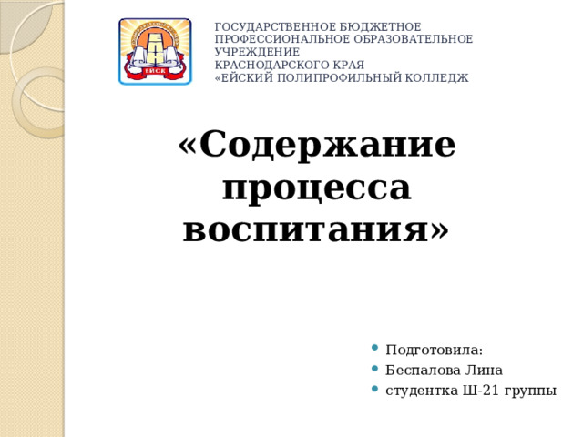 ГОСУДАРСТВЕННОЕ БЮДЖЕТНОЕ ПРОФЕССИОНАЛЬНОЕ ОБРАЗОВАТЕЛЬНОЕ УЧРЕЖДЕНИЕ  КРАСНОДАРСКОГО КРАЯ  «ЕЙСКИЙ ПОЛИПРОФИЛЬНЫЙ КОЛЛЕДЖ   «Содержание процесса воспитания» Подготовила: Беспалова Лина студентка Ш-21 группы 