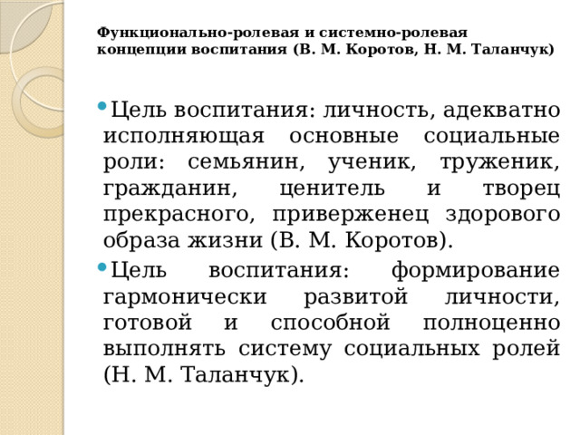 Функционально-ролевая и системно-ролевая концепции воспитания (В. М. Коротов, Н. М. Таланчук)   Цель воспитания: личность, адекватно исполняющая основные социальные роли: семьянин, ученик, труженик, гражданин, ценитель и творец прекрасного, приверженец здорового образа жизни (В. М. Коротов). Цель воспитания: формирование гармонически развитой личности, готовой и способной полноценно выполнять систему социальных ролей (Н. М. Таланчук). 