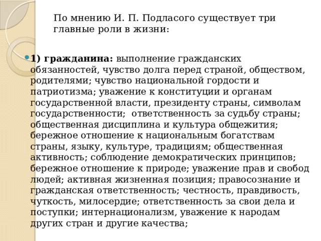 По мнению И. П. Подласого существует три главные роли в жизни:   1) гражданина: выполнение гражданских обязанностей, чувство долга перед страной, обществом, родителями; чувство национальной гордости и патриотизма; уважение к конституции и органам государственной власти, президенту страны, символам государственности; ответственность за судьбу страны; общественная дисциплина и культура общежития; бережное отношение к национальным богатствам страны, языку, культуре, традициям; общественная активность; соблюдение демократических принципов; бережное отношение к природе; уважение прав и свобод людей; активная жизненная позиция; правосознание и гражданская ответственность; честность, правдивость, чуткость, милосердие; ответственность за свои дела и поступки; интернационализм, уважение к народам других стран и другие качества; 