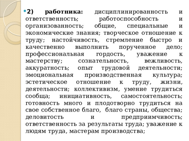 2) работника: дисциплинированность и ответственность; работоспособность и организованность; общие, специальные и экономические знания; творческое отношение к труду; настойчивость, стремление быстро и качественно выполнить порученное дело; профессиональная гордость, уважение к мастерству; сознательность, вежливость, аккуратность; опыт трудовой деятельности; эмоциональная производственная культура; эстетическое отношение к труду, жизни, деятельности; коллективизм, умение трудиться сообща; инициативность, самостоятельность; готовность много и плодотворно трудиться на свое собственное благо, благо страны, общества; деловитость и предприимчивость; ответственность за результаты труда; уважение к людям труда, мастерам производства; 