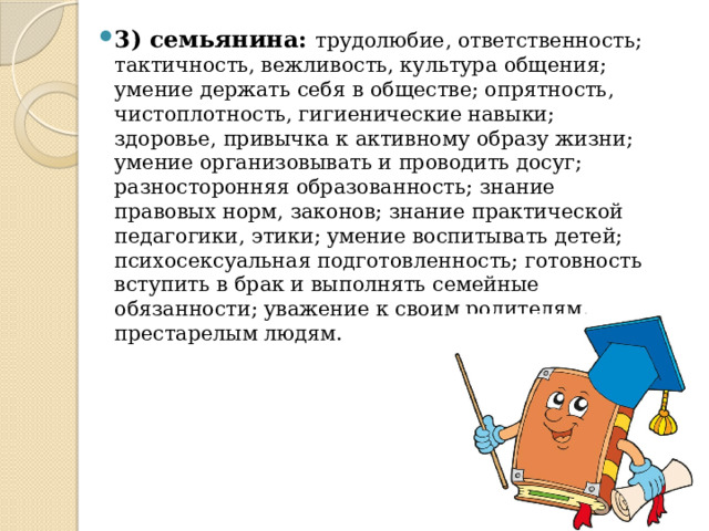 3) семьянина: трудолюбие, ответственность; тактичность, вежливость, культура общения; умение держать себя в обществе; опрятность, чистоплотность, гигиенические навыки; здоровье, привычка к активному образу жизни; умение организовывать и проводить досуг; разносторонняя образованность; знание правовых норм, законов; знание практической педагогики, этики; умение воспитывать детей; психосексуальная подготовленность; готовность вступить в брак и выполнять семейные обязанности; уважение к своим родителям, престарелым людям. 