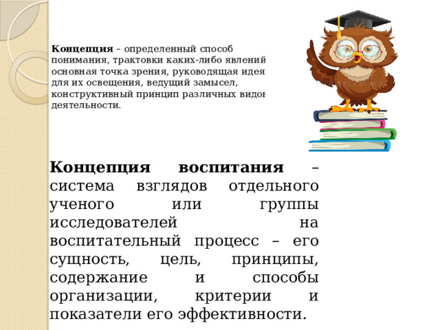 Концепция – определенный способ понимания, трактовки каких-либо явлений, основная точка зрения, руководящая идея для их освещения, ведущий замысел, конструктивный принцип различных видов деятельности.   Концепция воспитания – система взглядов отдельного ученого или группы исследователей на воспитательный процесс – его сущность, цель, принципы, содержание и способы организации, критерии и показатели его эффективности. 