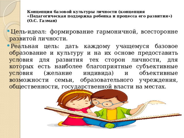 Концепция базовой культуры личности (концепция «Педагогическая поддержка ребенка и процесса его развития») (О.С. Газман)   Цель-идеал: формирование гармоничной, всесторонне развитой личности. Реальная цель: дать каждому учащемуся базовое образование и культуру и на их основе предоставить условия для развития тех сторон личности, для которых есть наиболее благоприятные субъективные условия (желание индивида) и объективные возможности семьи, образовательного учреждения, общественности, государственной власти на местах. 