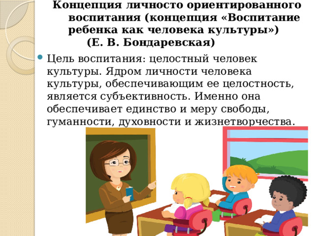 Концепция личносто ориентированного воспитания (концепция «Воспитание ребенка как человека культуры»)  (Е. В. Бондаревская)   Цель воспитания: целостный человек культуры. Ядром личности человека культуры, обеспечивающим ее целостность, является субъективность. Именно она обеспечивает единство и меру свободы, гуманности, духовности и жизнетворчества. 
