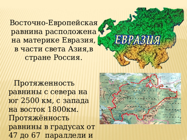 Восточно-Европейская равнина расположена на материке Евразия, в части света Азия,в стране Россия.   Протяженность равнины с севера на юг 2500 км, с запада на восток 1800км. Протяжённость равнины в градусах от 47 до 67 параллели и от 58 до 30 меридиана. 