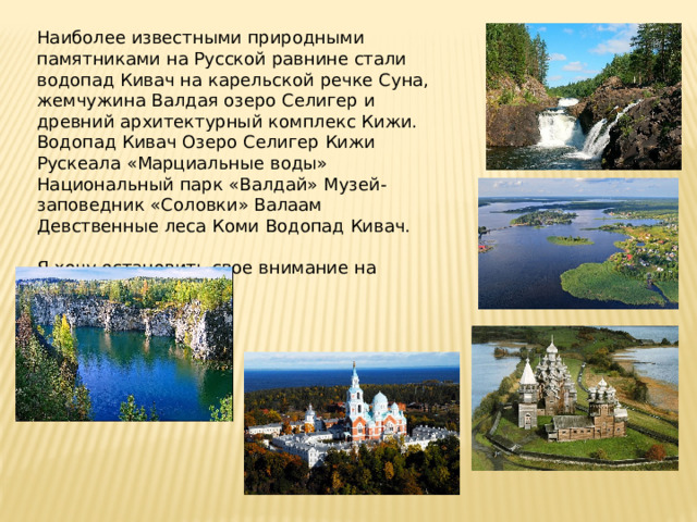 Наиболее известными природными памятниками на Русской равнине стали водопад Кивач на карельской речке Суна, жемчужина Валдая озеро Селигер и древний архитектурный комплекс Кижи. Водопад Кивач Озеро Селигер Кижи Рускеала «Марциальные воды» Национальный парк «Валдай» Музей-заповедник «Соловки» Валаам Девственные леса Коми Водопад Кивач. Я хочу остановить свое внимание на Костенках 