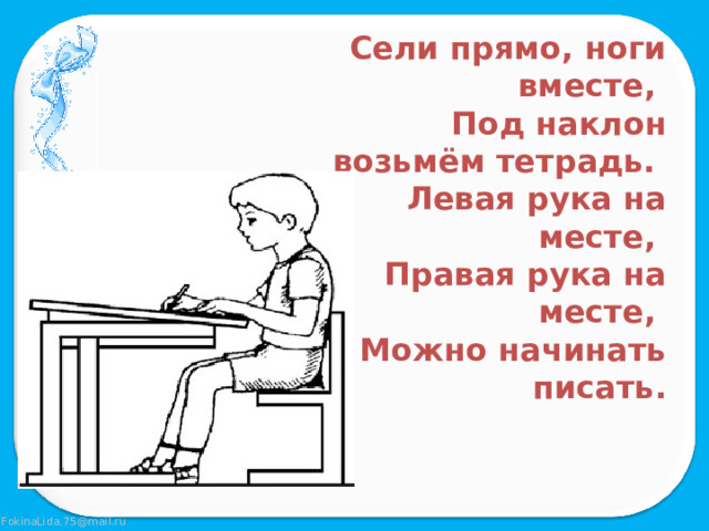Сели прямо, ноги вместе, Под наклон возьмём тетрадь. Левая рука на месте, Правая рука на месте, Можно начинать писать. 