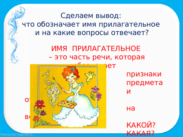Сделаем вывод: что обозначает имя прилагательное и на какие вопросы отвечает? ИМЯ ПРИЛАГАТЕЛЬНОЕ – это часть речи, которая обозначает  признаки  предмета  и отвечает  на вопросы  КАКОЙ?  КАКАЯ?  КАКОЕ?  КАКИЕ? 