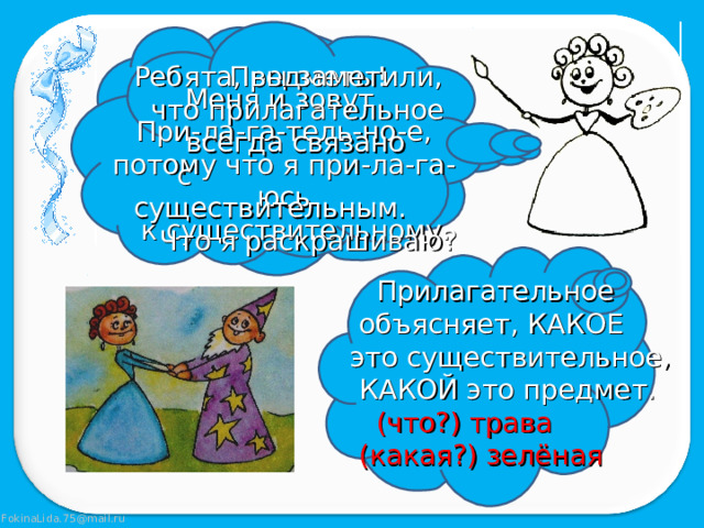 Предметы! Ребята, вы заметили,  что прилагательное  всегда связано  с существительным.  Что я раскрашиваю? Меня и зовут При-ла-га-тель-но-е, потому что я при-ла-га-юсь  к существительному.  Прилагательное  объясняет, КАКОЕ  это существительное,  КАКОЙ это предмет.  (что?) трава  (какая?) зелёная 