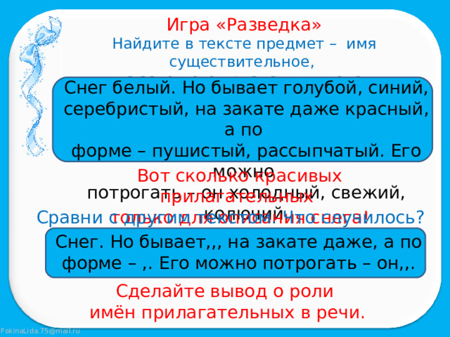 Игра «Разведка» Найдите в тексте предмет – имя существительное, а затем его признаки – имена прилагательные. Снег белый. Но бывает голубой, синий, серебристый, на закате даже красный, а по форме – пушистый, рассыпчатый. Его можно потрогать – он холодный, свежий, колючий. Вот сколько красивых прилагательных только для описания снега! Сравни с другим текстом. Что случилось? Снег. Но бывает,,, на закате даже, а по форме – ,. Его можно потрогать – он,,. Сделайте вывод о роли имён прилагательных в речи. 